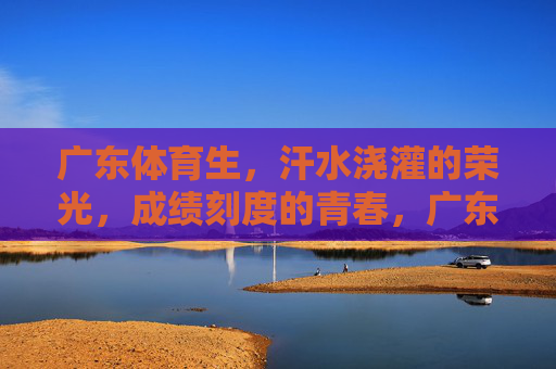 广东体育生,汗水浇灌的荣光,成绩刻度的青春,广东体育生,汗水浇灌荣光,青春刻度 广东体育生,汗水浇灌的荣光,成绩刻度的青春,广东体育生,汗水浇灌荣光,青春刻度