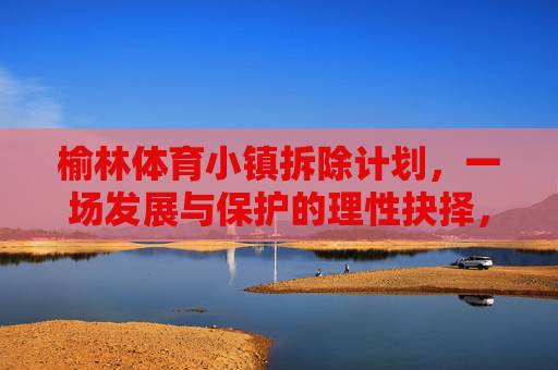 榆林体育小镇拆除计划，一场发展与保护的理性抉择，榆林体育小镇拆除，发展与保护的理性抉择