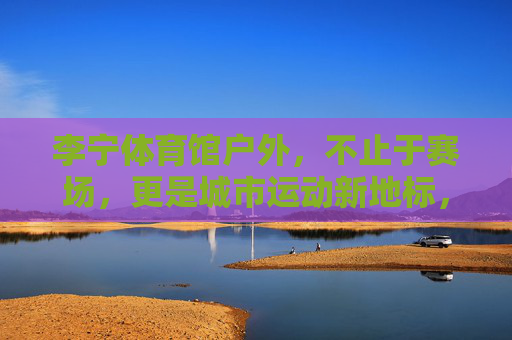 李宁体育馆户外，不止于赛场，更是城市运动新地标，李宁体育馆户外，不止赛场，城市运动新地标