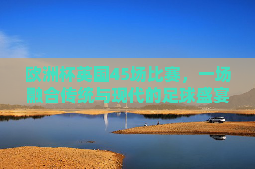 欧洲杯英国45场比赛，一场融合传统与现代的足球盛宴，欧洲杯英国45场，传统与现代融合的足球盛宴