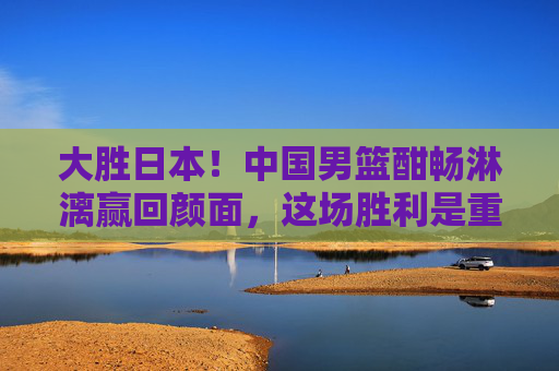 大胜日本!中国男篮酣畅淋漓赢回颜面,这场胜利是重建的曙光,中国男篮大胜日本 重建曙光初现 大胜日本!中国男篮酣畅淋漓赢回颜面,这场胜利是重建的曙光,中国男篮大胜日本 重建曙光初现