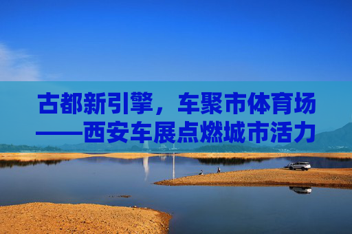 古都新引擎，车聚市体育场——西安车展点燃城市活力，古都新引擎，车展点燃城市活力
