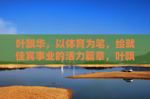 叶飘华,以体育为笔,绘就佳宾事业的活力篇章,叶飘华,以体育之笔,绘佳宾事业活力篇章 叶飘华,以体育为笔,绘就佳宾事业的活力篇章,叶飘华,以体育之笔,绘佳宾事业活力篇章