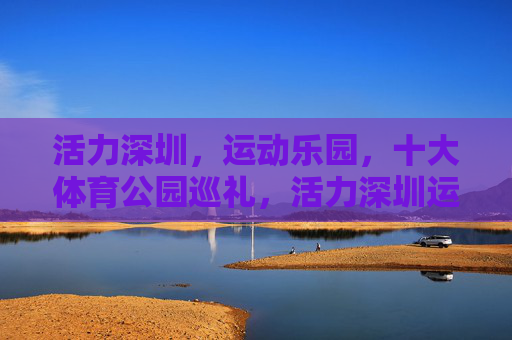 活力深圳，运动乐园，十大体育公园巡礼，活力深圳运动乐园，十大体育公园巡礼