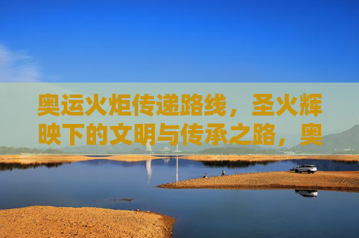 奥运火炬传递路线,圣火辉映下的文明与传承之路,奥运圣火传递,辉映文明与传承之路 奥运火炬传递路线,圣火辉映下的文明与传承之路,奥运圣火传递,辉映文明与传承之路