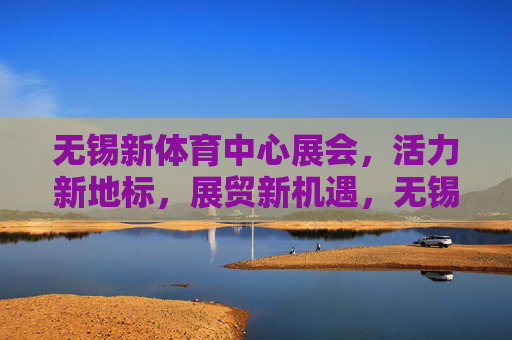 无锡新体育中心展会,活力新地标,展贸新机遇,无锡新体育中心展会,活力新地标展贸新机遇 无锡新体育中心展会,活力新地标,展贸新机遇,无锡新体育中心展会,活力新地标展贸新机遇