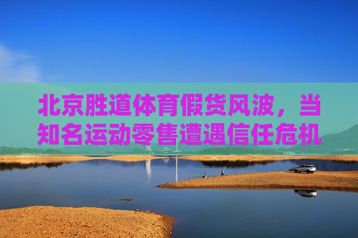 北京胜道体育假货风波,当知名运动零售遭遇信任危机,北京胜道体育假货风波,知名运动零售陷信任危机 北京胜道体育假货风波,当知名运动零售遭遇信任危机,北京胜道体育假货风波,知名运动零售陷信任危机