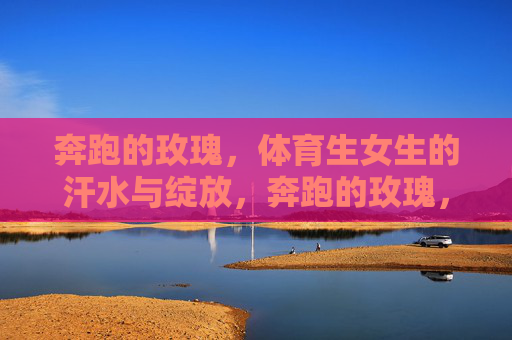 奔跑的玫瑰,体育生女生的汗水与绽放,奔跑的玫瑰,汗水浇灌的绽放 奔跑的玫瑰,体育生女生的汗水与绽放,奔跑的玫瑰,汗水浇灌的绽放