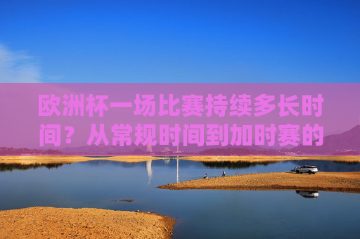 欧洲杯一场比赛持续多长时间?从常规时间到加时赛的完整解析,欧洲杯比赛时长全解析,从常规时间到加时赛 欧洲杯一场比赛持续多长时间?从常规时间到加时赛的完整解析,欧洲杯比赛时长全解析,从常规时间到加时赛