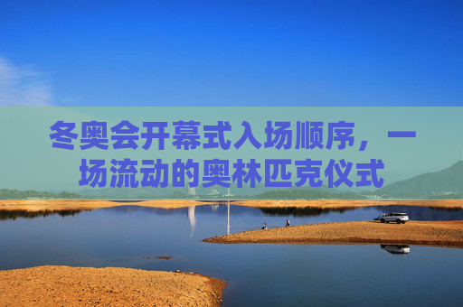 冬奥会开幕式入场顺序,一场流动的奥林匹克仪式 冬奥会开幕式入场顺序,一场流动的奥林匹克仪式