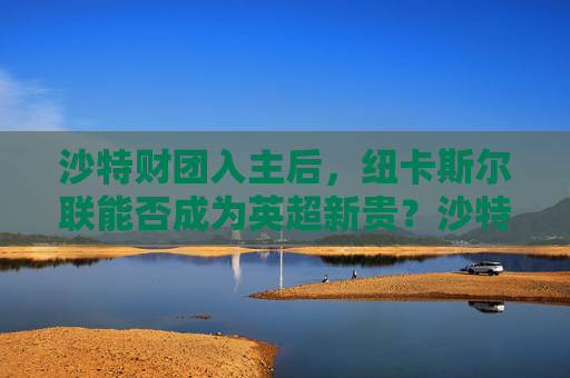 沙特财团入主后,纽卡斯尔联能否成为英超新贵?沙特财团入主纽卡,能否成英超新贵? 沙特财团入主后,纽卡斯尔联能否成为英超新贵?沙特财团入主纽卡,能否成英超新贵?