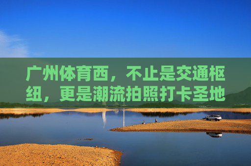 广州体育西，不止是交通枢纽，更是潮流拍照打卡圣地，广州体育西，不止交通枢纽，更是潮流打卡圣地