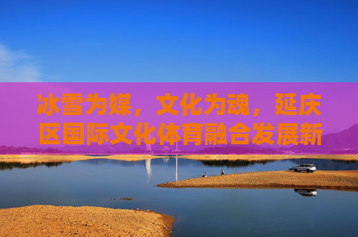 冰雪为媒，文化为魂，延庆区国际文化体育融合发展新篇，冰雪为媒 文化为魂 延庆国际文体融合新篇