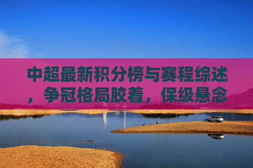 中超最新积分榜与赛程综述，争冠格局胶着，保级悬念升温，中超最新综述，争冠格局胶着，保级悬念升温
