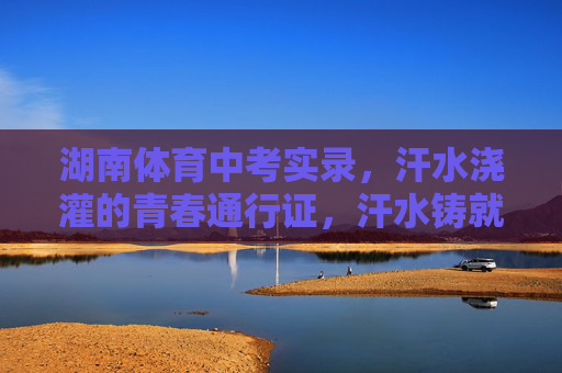 湖南体育中考实录,汗水浇灌的青春通行证,汗水铸就青春通行证——湖南体育中考实录 湖南体育中考实录,汗水浇灌的青春通行证,汗水铸就青春通行证——湖南体育中考实录