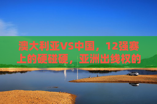 澳大利亚VS中国，12强赛上的硬碰硬，亚洲出线权的生死较量，中澳12强赛硬碰硬，亚洲出线权生死较量