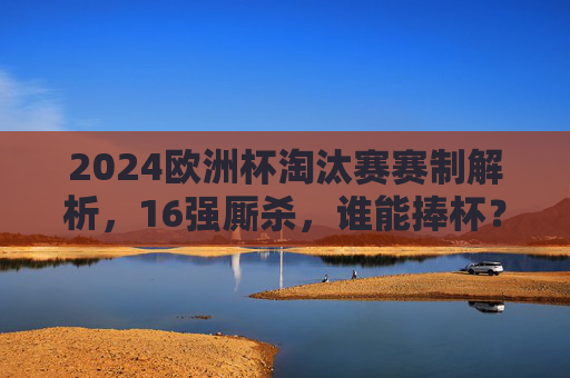 2024欧洲杯淘汰赛赛制解析，16强厮杀，谁能捧杯？2024欧洲杯淘汰赛赛制解析，16强厮杀，谁能捧杯？