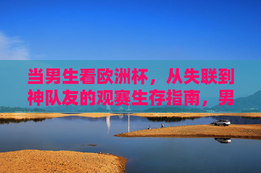 当男生看欧洲杯，从失联到神队友的观赛生存指南，男生欧洲杯生存指南，从失联到神队友的逆袭攻略