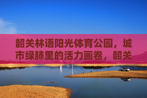 韶关林语阳光体育公园，城市绿肺里的活力画卷，韶关林语阳光体育公园，城市绿肺绘活力画卷
