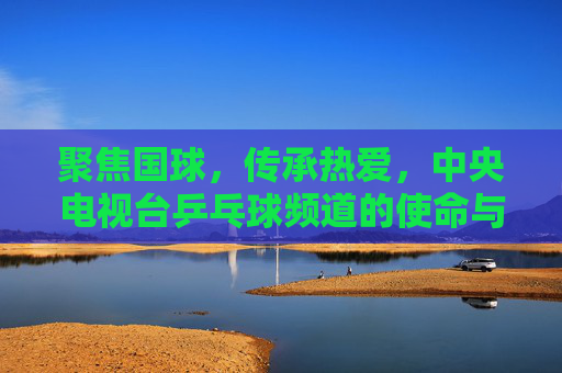 聚焦国球，传承热爱，中央电视台乒乓球频道的使命与陪伴，国球传承，使命相伴