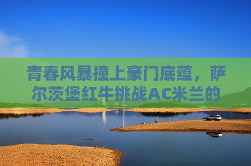 青春风暴撞上豪门底蕴,萨尔茨堡红牛挑战AC米兰的欧冠启示录,青春风暴VS豪门底蕴,萨尔茨堡红牛挑战AC米兰欧冠启示录 青春风暴撞上豪门底蕴,萨尔茨堡红牛挑战AC米兰的欧冠启示录,青春风暴VS豪门底蕴,萨尔茨堡红牛挑战AC米兰欧冠启示录