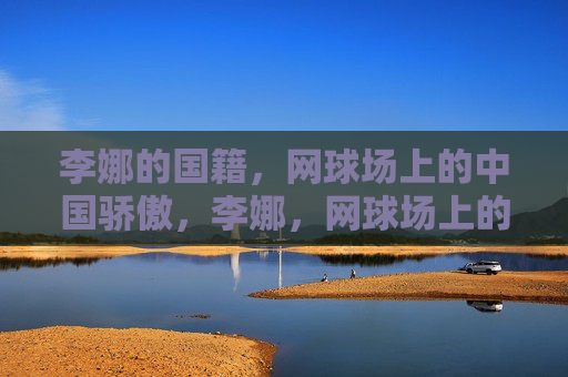 李娜的国籍,网球场上的中国骄傲,李娜,网球场上的中国骄傲 李娜的国籍,网球场上的中国骄傲,李娜,网球场上的中国骄傲