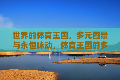 世界的体育王国,多元图景与永恒脉动,体育王国的多元脉动 世界的体育王国,多元图景与永恒脉动,体育王国的多元脉动
