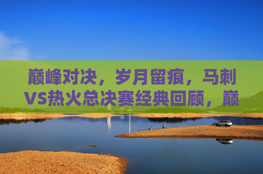 巅峰对决,岁月留痕,马刺VS热火总决赛经典回顾,巅峰对决,岁月留痕,马刺VS热火总决赛经典回顾 巅峰对决,岁月留痕,马刺VS热火总决赛经典回顾,巅峰对决,岁月留痕,马刺VS热火总决赛经典回顾