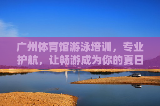广州体育馆游泳培训，专业护航，让畅游成为你的夏日新技能，广州体育馆游泳培训，专业护航，夏日畅游新技能