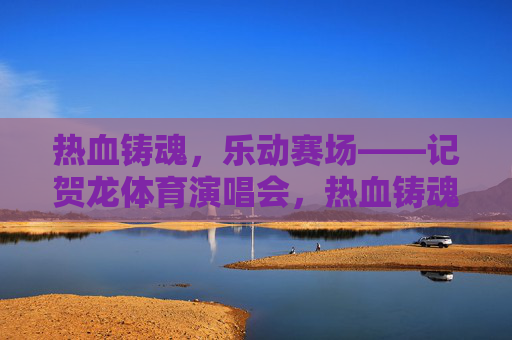 热血铸魂，乐动赛场——记贺龙体育演唱会，热血铸魂，乐动赛场——贺龙体育演唱会
