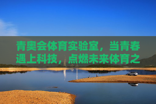 青奥会体育实验室,当青春遇上科技,点燃未来体育之光,青春遇科技,青奥实验室燃未来体育之光 青奥会体育实验室,当青春遇上科技,点燃未来体育之光,青春遇科技,青奥实验室燃未来体育之光