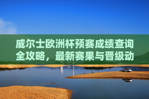 威尔士欧洲杯预赛成绩查询全攻略,最新赛果与晋级动态,威尔士欧洲杯预赛成绩查询全攻略,最新赛果与晋级动态 威尔士欧洲杯预赛成绩查询全攻略,最新赛果与晋级动态,威尔士欧洲杯预赛成绩查询全攻略,最新赛果与晋级动态