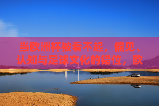 当欧洲杯被看不起,偏见、认知与足球文化的错位,欧洲杯被看不起,偏见、认知与足球文化的错位 当欧洲杯被看不起,偏见、认知与足球文化的错位,欧洲杯被看不起,偏见、认知与足球文化的错位