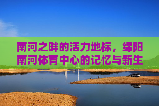 南河之畔的活力地标,绵阳南河体育中心的记忆与新生,南河畔活力地标,绵阳南河体育中心的记忆与新生 南河之畔的活力地标,绵阳南河体育中心的记忆与新生,南河畔活力地标,绵阳南河体育中心的记忆与新生