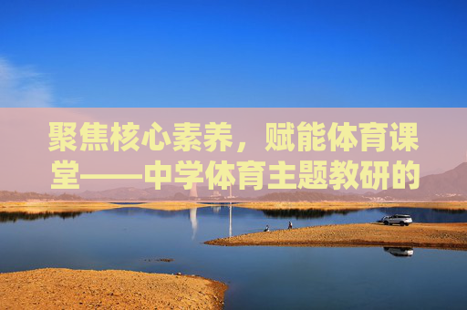 聚焦核心素养,赋能体育课堂——中学体育主题教研的实践与探索,核心素养导向的中学体育主题教研实践探索 聚焦核心素养,赋能体育课堂——中学体育主题教研的实践与探索,核心素养导向的中学体育主题教研实践探索