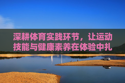 深耕体育实践环节，让运动技能与健康素养在体验中扎根，深耕实践体验，运动技能与健康素养扎根