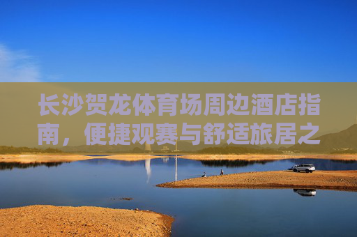 长沙贺龙体育场周边酒店指南,便捷观赛与舒适旅居之选,长沙贺龙体育场周边酒店指南,便捷观赛与舒适旅居之选 长沙贺龙体育场周边酒店指南,便捷观赛与舒适旅居之选,长沙贺龙体育场周边酒店指南,便捷观赛与舒适旅居之选