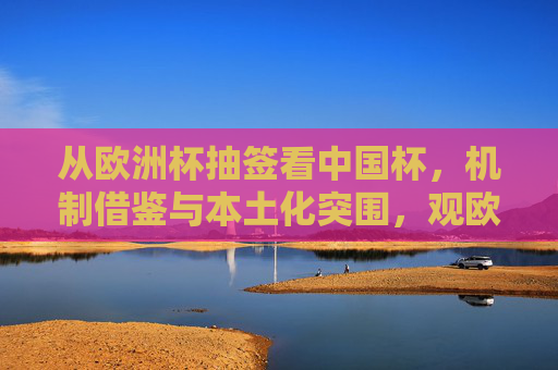 从欧洲杯抽签看中国杯,机制借鉴与本土化突围,观欧洲杯抽签,中国杯机制借鉴与本土化突围 从欧洲杯抽签看中国杯,机制借鉴与本土化突围,观欧洲杯抽签,中国杯机制借鉴与本土化突围