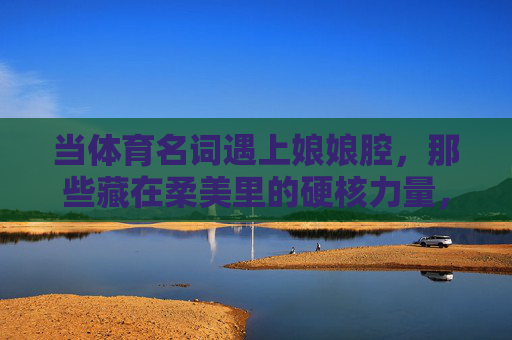 当体育名词遇上娘娘腔，那些藏在柔美里的硬核力量，柔美硬核，体育名词里的娘娘腔力量