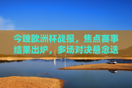 今晚欧洲杯战报，焦点赛事结果出炉，多场对决悬念迭起，强队展现统治力，欧洲杯战报，焦点赛事悬念迭起，强队尽显统治力