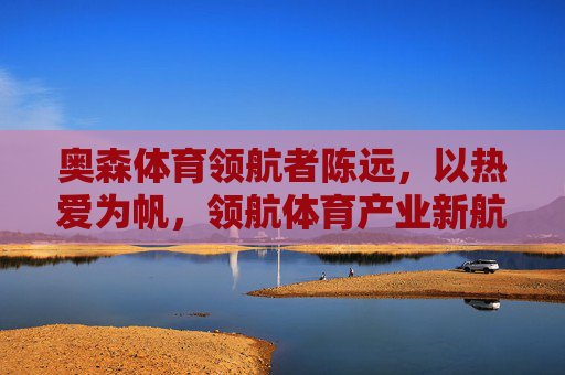 奥森体育领航者陈远，以热爱为帆，领航体育产业新航向，奥森体育领航者陈远，以热爱为帆，领航体育产业新航向