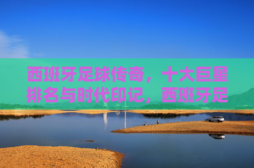 西班牙足球传奇,十大巨星排名与时代印记,西班牙足球传奇,十大巨星排名与时代印记 西班牙足球传奇,十大巨星排名与时代印记,西班牙足球传奇,十大巨星排名与时代印记