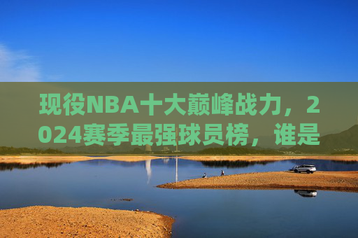 现役NBA十大巅峰战力,2024赛季最强球员榜,谁是你心中的NO.1?现役NBA2024赛季十大巅峰战力榜,谁是你心中的NO.1? 现役NBA十大巅峰战力,2024赛季最强球员榜,谁是你心中的NO.1?现役NBA2024赛季十大巅峰战力榜,谁是你心中的NO.1?