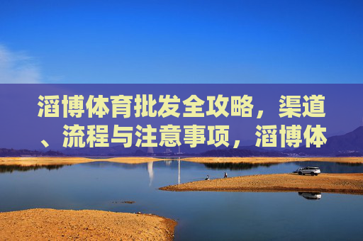 滔博体育批发全攻略,渠道、流程与注意事项,滔博体育批发全攻略,渠道、流程与注意事项 滔博体育批发全攻略,渠道、流程与注意事项,滔博体育批发全攻略,渠道、流程与注意事项
