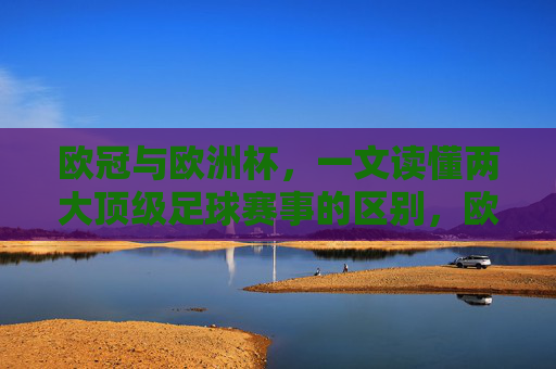 欧冠与欧洲杯，一文读懂两大顶级足球赛事的区别，欧冠与欧洲杯，两大顶级足球赛事的区别