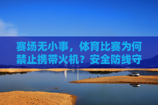 赛场无小事，体育比赛为何禁止携带火机？安全防线守护纯粹竞技，赛场禁火机，安全防线守护纯粹竞技
