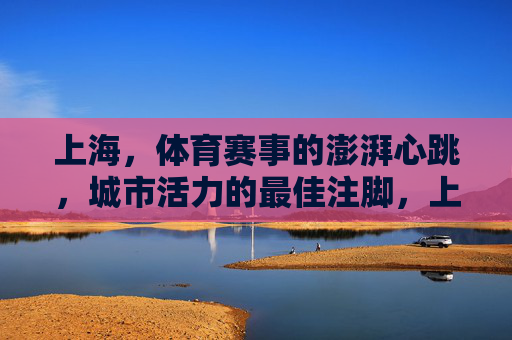 上海,体育赛事的澎湃心跳,城市活力的最佳注脚,上海,体育赛事澎湃心跳,城市活力最佳注脚 上海,体育赛事的澎湃心跳,城市活力的最佳注脚,上海,体育赛事澎湃心跳,城市活力最佳注脚