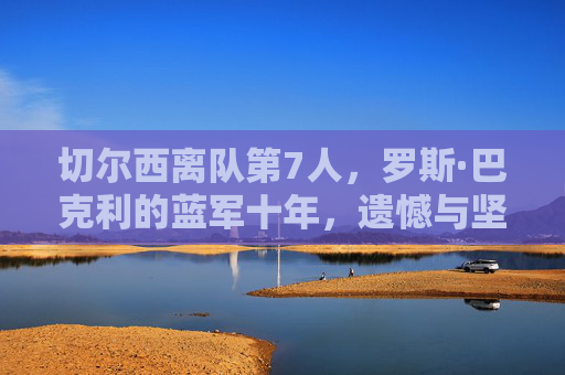 切尔西离队第7人,罗斯·巴克利的蓝军十年,遗憾与坚守的终章,切尔西离队第7人罗斯·巴克利,蓝军十年坚守与遗憾的终章 切尔西离队第7人,罗斯·巴克利的蓝军十年,遗憾与坚守的终章,切尔西离队第7人罗斯·巴克利,蓝军十年坚守与遗憾的终章