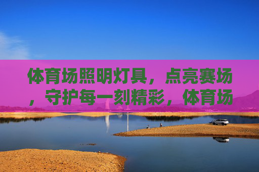 体育场照明灯具，点亮赛场，守护每一刻精彩，体育场照明灯具，点亮赛场，守护每一刻精彩