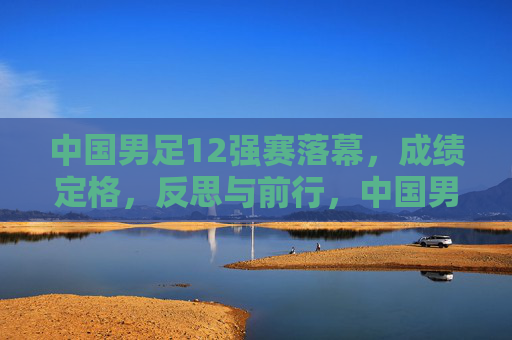 中国男足12强赛落幕，成绩定格，反思与前行，中国男足12强赛落幕，成绩定格，反思前行